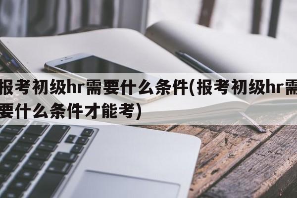 报考初级hr需要什么条件(报考初级hr需要什么条件才能考)