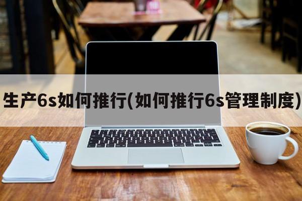 生产6s如何推行(如何推行6s管理制度)